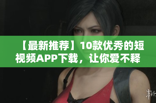 【最新推荐】10款优秀的短视频APP下载，让你爱不释手！