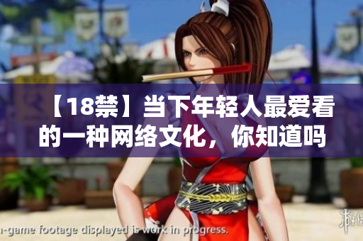 【18禁】当下年轻人最爱看的一种网络文化，你知道吗