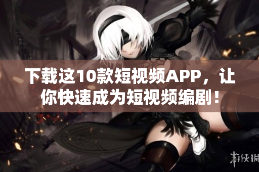 下载这10款短视频APP，让你快速成为短视频编剧！