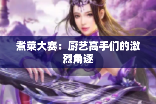 煮菜大赛：厨艺高手们的激烈角逐