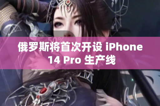 俄罗斯将首次开设 iPhone 14 Pro 生产线