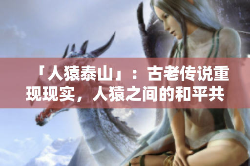 「人猿泰山」：古老传说重现现实，人猿之间的和平共处