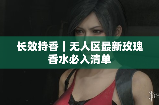 长效持香｜无人区最新玫瑰香水必入清单