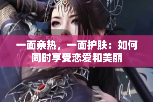 一面亲热，一面护肤：如何同时享受恋爱和美丽