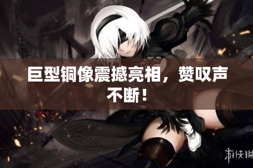 巨型铜像震撼亮相，赞叹声不断！