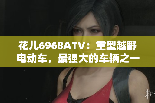花儿6968ATV：重型越野电动车，最强大的车辆之一