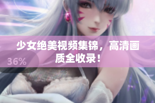 少女绝美视频集锦，高清画质全收录！