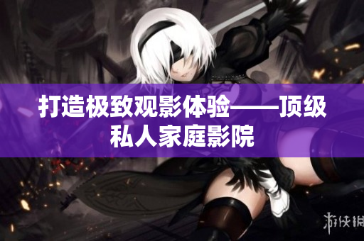 打造极致观影体验——顶级私人家庭影院