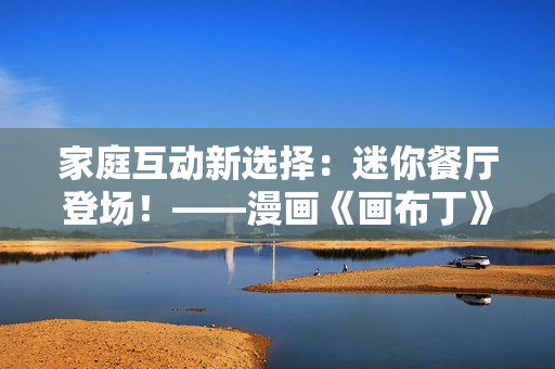 家庭互动新选择：迷你餐厅登场！——漫画《画布丁》83话