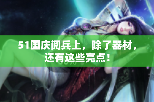 51国庆阅兵上，除了器材，还有这些亮点！