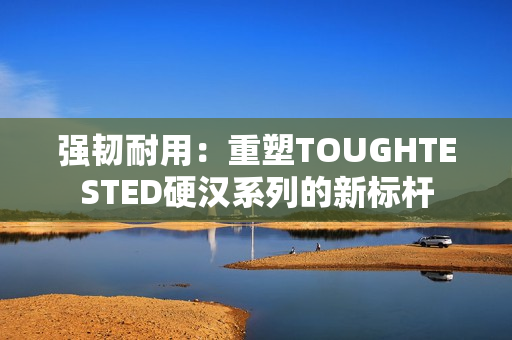 强韧耐用：重塑TOUGHTESTED硬汉系列的新标杆