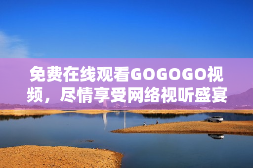 免费在线观看GOGOGO视频，尽情享受网络视听盛宴