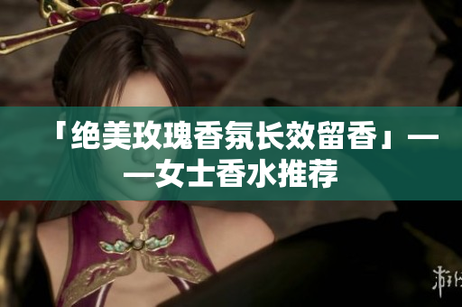 「绝美玫瑰香氛长效留香」——女士香水推荐