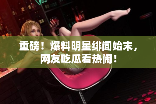 重磅！爆料明星绯闻始末，网友吃瓜看热闹！