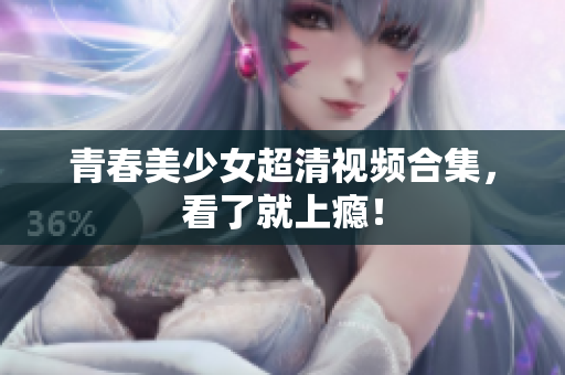 青春美少女超清视频合集，看了就上瘾！