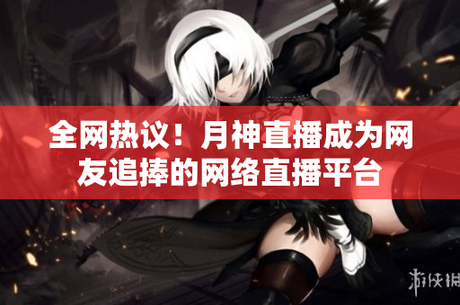 全网热议！月神直播成为网友追捧的网络直播平台