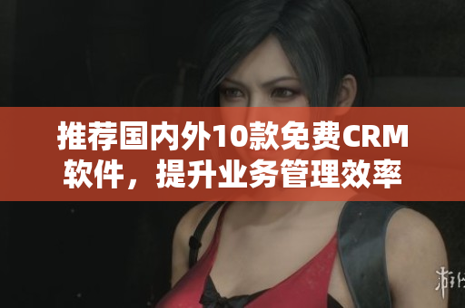 推荐国内外10款免费CRM软件，提升业务管理效率
