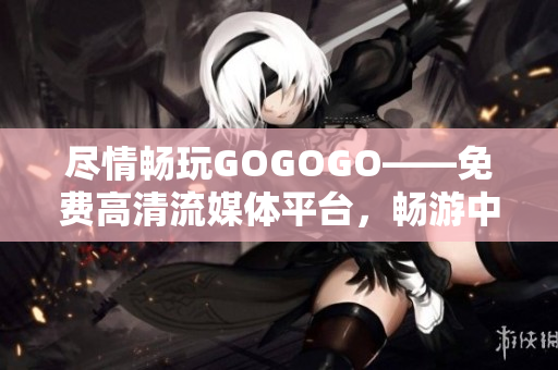 尽情畅玩GOGOGO——免费高清流媒体平台，畅游中国
