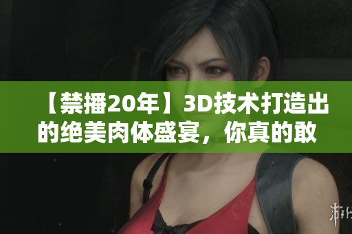 【禁播20年】3D技术打造出的绝美肉体盛宴，你真的敢看吗？