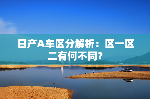 日产A车区分解析：区一区二有何不同？