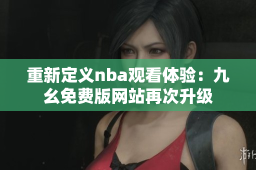 重新定义nba观看体验：九幺免费版网站再次升级