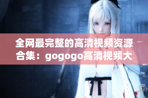 全网最完整的高清视频资源合集：gogogo高清视频大全