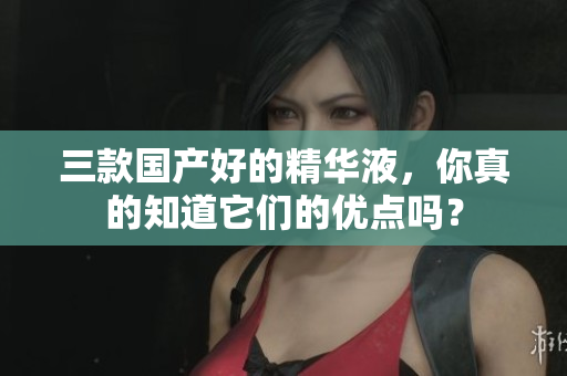 三款国产好的精华液，你真的知道它们的优点吗？