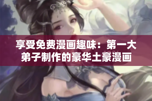 享受免费漫画趣味：第一大弟子制作的豪华土豪漫画