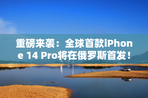 重磅来袭：全球首款iPhone 14 Pro将在俄罗斯首发！