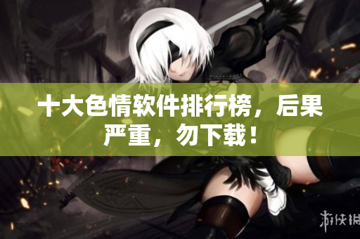 十大色情软件排行榜，后果严重，勿下载！