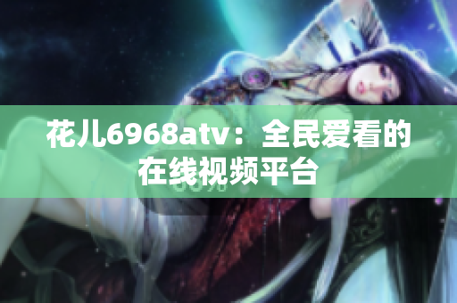 花儿6968atv：全民爱看的在线视频平台