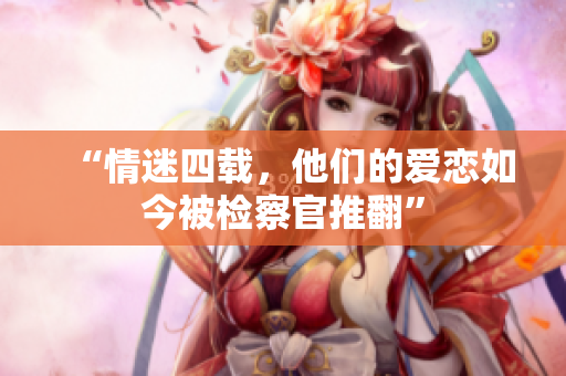 “情迷四载，他们的爱恋如今被检察官推翻”