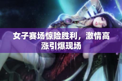 女子赛场惊险胜利，激情高涨引爆现场