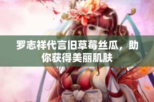 罗志祥代言旧草莓丝瓜，助你获得美丽肌肤