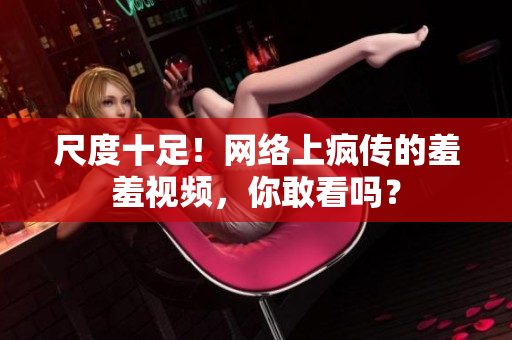 尺度十足！网络上疯传的羞羞视频，你敢看吗？