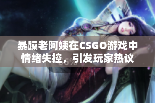 暴躁老阿姨在CSGO游戏中情绪失控，引发玩家热议