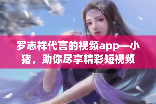 罗志祥代言的视频app—小猪，助你尽享精彩短视频