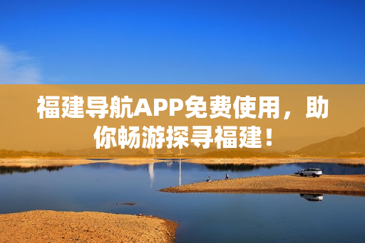 福建导航APP免费使用，助你畅游探寻福建！