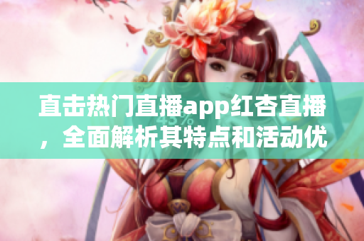直击热门直播app红杏直播，全面解析其特点和活动优惠