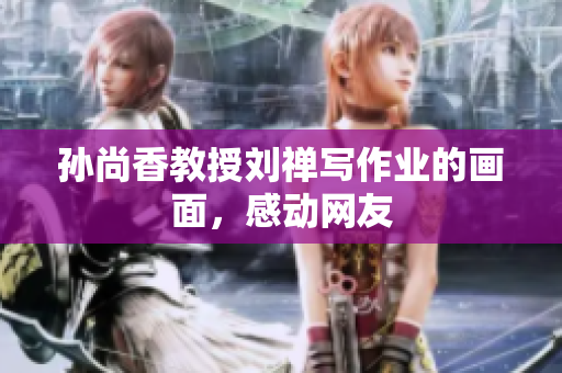 孙尚香教授刘禅写作业的画面，感动网友