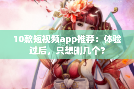 10款短视频app推荐：体验过后，只想删几个？