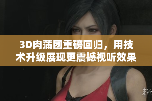 3D肉蒲团重磅回归，用技术升级展现更震撼视听效果！