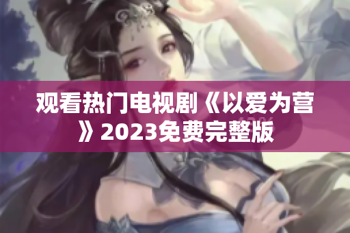 观看热门电视剧《以爱为营》2023免费完整版