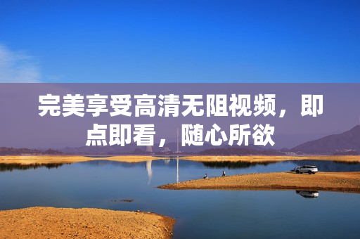 完美享受高清无阻视频，即点即看，随心所欲