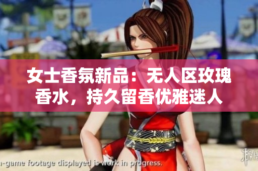 女士香氛新品：无人区玫瑰香水，持久留香优雅迷人