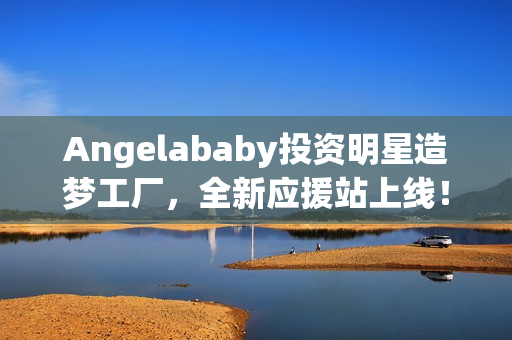 Angelababy投资明星造梦工厂，全新应援站上线！