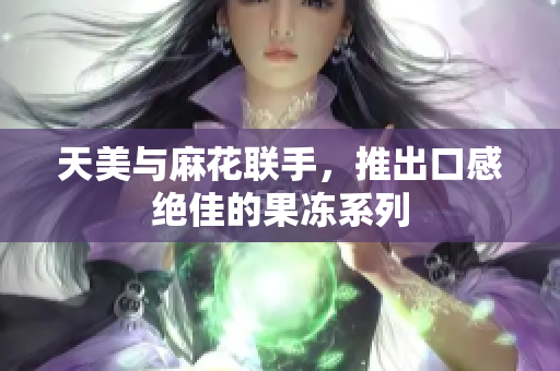 天美与麻花联手，推出口感绝佳的果冻系列