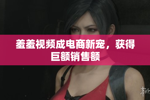 羞羞视频成电商新宠，获得巨额销售额