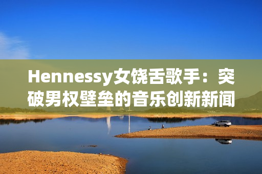 Hennessy女饶舌歌手：突破男权壁垒的音乐创新新闻报道