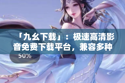「九幺下载」：极速高清影音免费下载平台，兼容多种格式